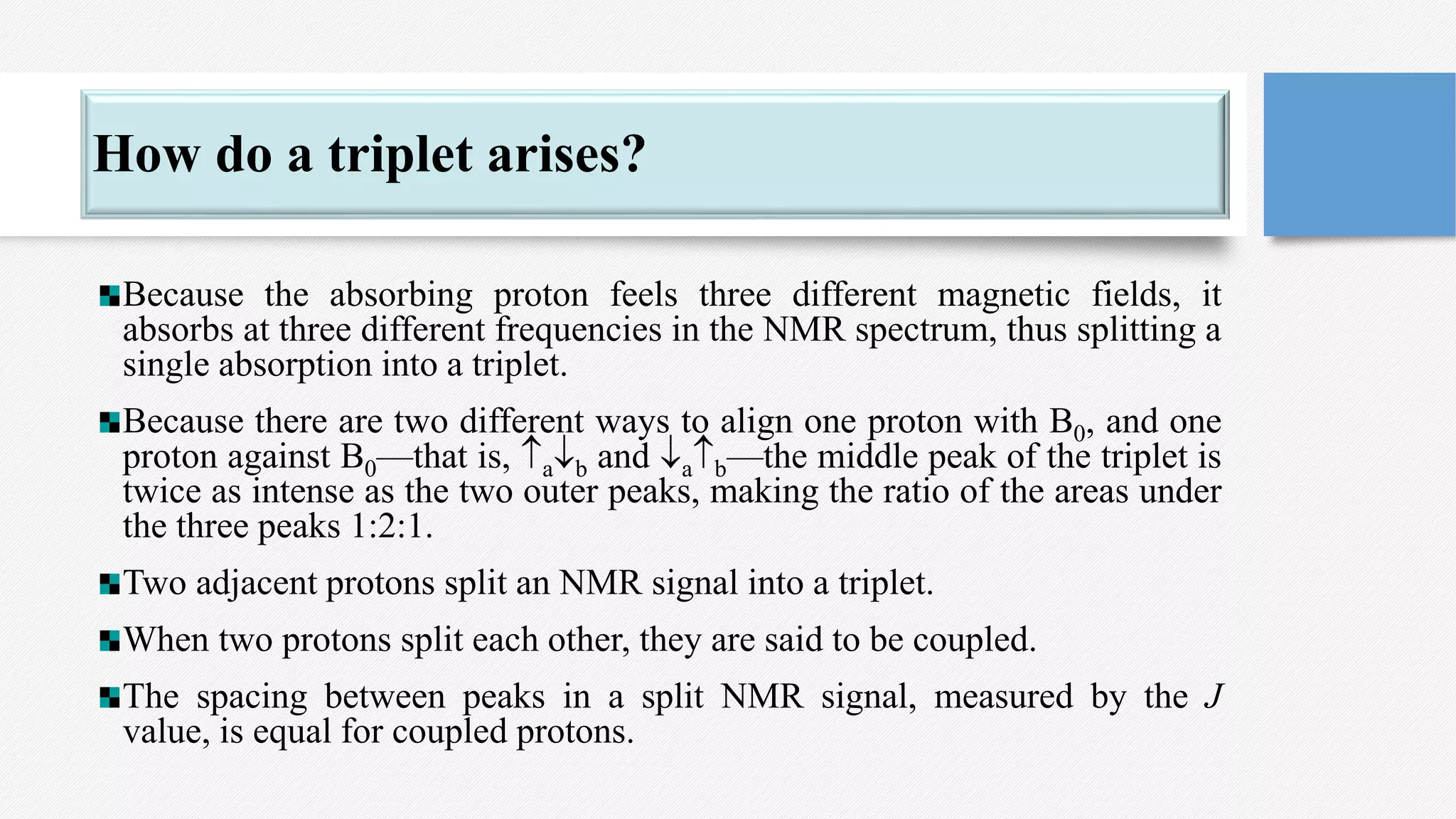 How do a triplet arises?
Because the absorbing proton feels three different magnetic fields, it
absorbs at three different frequencies in the NMR spectrum, thus splitting a
single absorption into a triplet.
Because there are two different ways to align one proton with B0, and one
proton against B0—that is, ab and ab—the middle peak of the triplet is
twice as intense as the two outer peaks, making the ratio of the areas under
the three peaks 1:2:1.
Two adjacent protons split an NMR signal into a triplet.
When two protons split each other, they are said to be coupled.
The spacing between peaks in a split NMR signal, measured by the J
value, is equal for coupled protons.
 