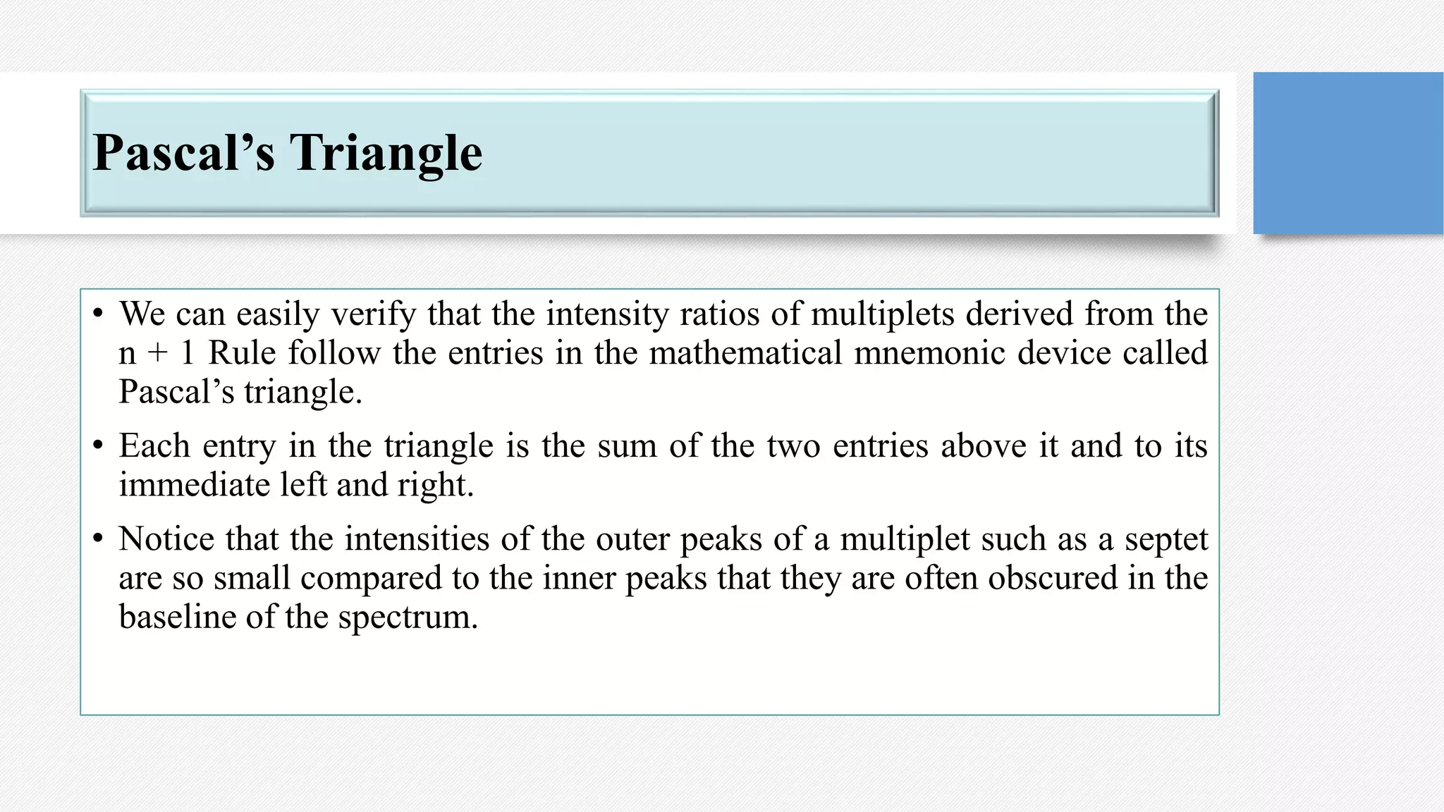 Pascal’s Triangle
• We can easily verify that the intensity ratios of multiplets derived from the
n + 1 Rule follow the entries in the mathematical mnemonic device called
Pascal’s triangle.
• Each entry in the triangle is the sum of the two entries above it and to its
immediate left and right.
• Notice that the intensities of the outer peaks of a multiplet such as a septet
are so small compared to the inner peaks that they are often obscured in the
baseline of the spectrum.
 