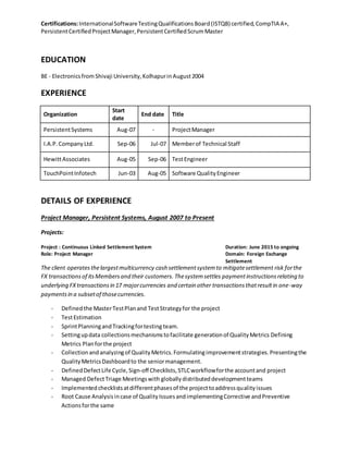 Certifications:InternationalSoftwareTestingQualificationsBoard(ISTQB) certified,CompTIA A+,
PersistentCertifiedProjectManager,PersistentCertifiedScrumMaster
EDUCATION
BE - Electronicsfrom Shivaji University,KolhapurinAugust2004
EXPERIENCE
Organization
Start
date
End date Title
PersistentSystems Aug-07 - ProjectManager
I.A.P. CompanyLtd. Sep-06 Jul-07 Memberof Technical Staff
HewittAssociates Aug-05 Sep-06 TestEngineer
TouchPointInfotech Jun-03 Aug-05 Software QualityEngineer
DETAILS OF EXPERIENCE
Project Manager, Persistent Systems, August 2007 to Present
Projects:
Project : Continuous Linked Settlement System Duration: June 2015 to ongoing
Role: Project Manager Domain: Foreign Exchange
Settlement
The client operatesthelargestmulticurrency cash settlementsystemto mitigatesettlement risk forthe
FX transactionsof itsMembersand their customers. Thesystemsettles paymentinstructionsrelating to
underlying FXtransactionsin 17 majorcurrencies and certain other transactionsthatresultin one-way
paymentsin a subsetof thosecurrencies.
- Definedthe MasterTestPlanand TestStrategyfor the project
- TestEstimation
- SprintPlanningandTrackingfortesting team.
- Settingupdata collectionsmechanismstofacilitate generationof QualityMetrics Defining
Metrics Planforthe project
- Collectionandanalyzingof QualityMetrics.Formulatingimprovementstrategies.Presentingthe
QualityMetricsDashboardto the seniormanagement.
- DefinedDefectLife Cycle,Sign-off Checklists,STLCworkflowforthe accountand project
- Managed DefectTriage Meetingswith globallydistributeddevelopmentteams
- Implementedchecklistsatdifferentphasesof the projecttoaddressqualityissues
- Root Cause Analysisincase of QualityIssuesandimplementingCorrective andPreventive
Actionsforthe same
 