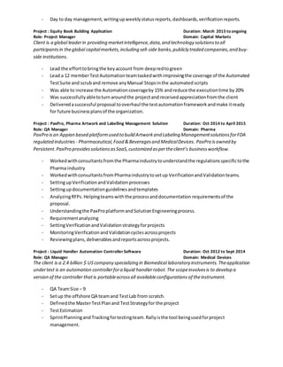 - Day to day management,writingupweeklystatusreports,dashboards,verificationreports.
Project : Equity Book Building Application Duration: March 2015 to ongoing
Role: Project Manager Domain: Capital Markets
Client is a global leaderin providing marketintelligence,data,and technology solutionsto all
participantsin theglobal capitalmarkets,including sell-side banks,publicly traded companies,and buy-
side institutions.
- Lead the efforttobring the key account from deepredtogreen
- Lead a 12 memberTestAutomationteamtaskedwithimprovingthe coverage of the Automated
TestSuite and scruband remove anyManual Stopsinthe automatedscripts
- Was able to increase the Automationcoverageby 15% andreduce the executiontime by 20%
- Was successfullyabletoturnaroundthe projectand receivedappreciationfromthe client
- Deliveredasuccessful proposal tooverhaul the testautomationframeworkandmake itready
for future businessplansof the organization.
Project : PaxPro, Pharma Artwork and Labelling Management Solution Duration: Oct 2014 to April 2015
Role: QA Manager Domain: Pharma
PaxPro isan Appian based platformused to build Artworkand Labeling ManagementsolutionsforFDA
regulated industries - Pharmaceutical,Food &Beveragesand MedicalDevices. PaxPro isowned by
Persistent.PaxPro providessolutionsasSaaS,customized aspertheclient’s businessworkflow.
- Workedwithconsultantsfromthe Pharmaindustrytounderstandthe regulationsspecifictothe
Pharma industry
- WorkedwithconsultantsfromPharmaindustrytosetup VerificationandValidationteams.
- SettingupVerificationandValidationprocesses
- Settingupdocumentationguidelinesandtemplates
- AnalyzingRFPs.Helpingteamswiththe processanddocumentation requirementsof the
proposal.
- Understandingthe PaxProplatformandSolutionEngineeringprocess.
- Requirementanalyzing
- SettingVerificationandValidationstrategyforprojects
- MonitoringVerificationandValidationcyclesacrossprojects
- Reviewingplans, deliverablesandreportsacrossprojects.
Project : Liquid Handler Automation Controller Software Duration: Oct 2012 to Sept 2014
Role: QA Manager Domain: Medical Devices
The client is a 2.4 billion $ US company specializing in Biomedical laboratory instruments. Theapplication
undertest is an automation controllerfora liquid handlerrobot. The scopeinvolvesis to develop a
version of the controller thatis portableacrossall availableconfigurations of theinstrument.
- QA TeamSize – 9
- Setup the offshore QA teamand TestLab from scratch.
- Definedthe MasterTestPlanand TestStrategyfor the project
- TestEstimation
- SprintPlanningand Trackingfortestingteam.Rallyisthe tool beingusedforproject
management.
 
