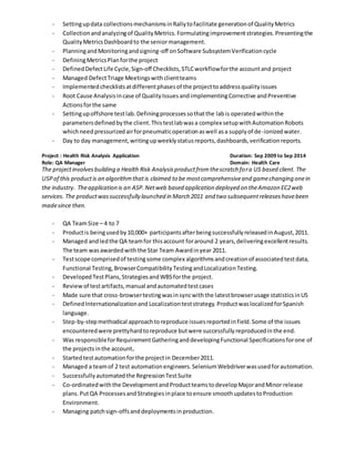 - Settingupdata collectionsmechanismsinRallytofacilitate generationof QualityMetrics
- Collectionandanalyzingof QualityMetrics.Formulatingimprovementstrategies.Presentingthe
QualityMetricsDashboardto the seniormanagement.
- PlanningandMonitoringandsigning-off onSoftware SubsystemVerificationcycle
- DefiningMetricsPlanforthe project
- DefinedDefectLife Cycle,Sign-off Checklists,STLCworkflowforthe accountand project
- Managed DefectTriage Meetingswithclientteams
- Implementedchecklistsatdifferentphasesof the projecttoaddressqualityissues
- Root Cause Analysisincase of QualityIssuesand implementingCorrective andPreventive
Actionsforthe same
- Settingupoffshore testlab.Definingprocessessothatthe labis operatedwithinthe
parametersdefinedbythe client.Thistestlabwasa complex setupwithAutomationRobots
whichneedpressurizedairforpneumaticoperationaswell asa supplyof de-ionizedwater.
- Day to day management,writingupweeklystatusreports,dashboards,verificationreports.
Project : Health Risk Analysis Application Duration: Sep 2009 to Sep 2014
Role: QA Manager Domain: Health Care
The projectinvolvesbuilding a Health Risk Analysisproductfromthescratch fora US based client. The
USPof this productis an algorithmthatis claimed to be mostcomprehensiveand gamechanging onein
the industry. Theapplication is an ASP. Netweb based application deployed on theAmazon EC2web
services. The productwassuccessfully launched in March 2011 and two subsequentreleaseshavebeen
madesince then.
- QA TeamSize – 4 to 7
- Productis beingusedby10,000+ participantsafterbeingsuccessfullyreleasedinAugust,2011.
- Managed andledthe QA teamfor thisaccount foraround 2 years,deliveringexcellentresults.
The team wasawardedwiththe Star Team Awardinyear 2011.
- Testscope comprisedof testingsome complex algorithmsandcreationof associatedtestdata,
Functional Testing,BrowserCompatibilityTestingandLocalizationTesting.
- DevelopedTestPlans,StrategiesandWBSforthe project.
- Reviewof testartifacts,manual andautomatedtestcases
- Made sure that cross-browsertestingwasinsyncwiththe latestbrowserusage statisticsinUS
- DefinedInternationalizationand Localizationteststrategy.ProductwaslocalizedforSpanish
language.
- Step-by-stepmethodical approachtoreproduce issuesreportedinfield.Some of the issues
encounteredwere prettyhardtoreproduce butwere successfullyreproducedinthe end.
- Was responsibleforRequirementGatheringanddevelopingFunctional Specificationsforone of
the projectsinthe account.
- Startedtestautomationforthe projectin December2011.
- Managed a teamof 2 test automation engineers.SeleniumWebdriverwasusedforautomation.
- Successfullyautomatedthe RegressionTestSuite
- Co-ordinatedwiththe DevelopmentandProductteamstodevelopMajorandMinor release
plans.PutQA ProcessesandStrategiesinplace toensure smoothupdatestoProduction
Environment.
- Managing patchsign-offsanddeploymentsinproduction.
 