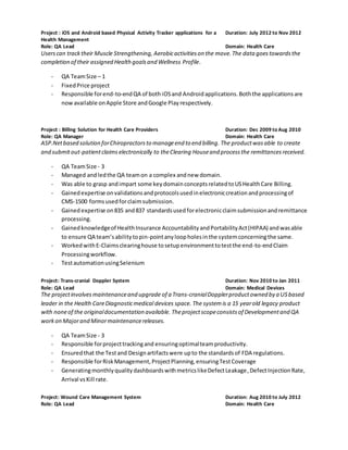 Project : iOS and Android based Physical Activity Tracker applications for a
Health Management
Duration: July 2012 to Nov 2012
Role: QA Lead Domain: Health Care
Userscan tracktheir Muscle Strengthening, Aerobicactivitieson the move.The data goestowardsthe
completion of their assigned Healthgoalsand Wellness Profile.
- QA TeamSize – 1
- FixedPrice project
- Responsible forend-to-endQA of bothiOSand Androidapplications.Boththe applicationsare
now available onApple Store andGoogle Playrespectively.
Project : Billing Solution for Health Care Providers Duration: Dec 2009 to Aug 2010
Role: QA Manager Domain: Health Care
ASP.Netbased solution forChiropractorsto manageend to end billing. The productwasable to create
and submitout-patientclaims electronically to theClearing Houseand processthe remittancesreceived.
- QA TeamSize - 3
- Managed andledthe QA teamon a complex andnew domain.
- Was able to grasp andimpart some keydomainconceptsrelatedtoUSHealthCare Billing.
- Gainedexpertise onvalidationsandprotocolsusedinelectroniccreationandprocessingof
CMS-1500 formsusedforclaimsubmission.
- Gained expertise on835 and837 standardsusedforelectronicclaimsubmissionandremittance
processing.
- Gainedknowledgeof HealthInsurance AccountabilityandPortabilityAct(HIPAA) andwasable
to ensure QA team’sabilitytopin-pointanyloopholesinthe systemconcerningthe same.
- WorkedwithE-Claimsclearinghouse tosetupenvironmenttotestthe end-to-endClaim
Processingworkflow.
- TestautomationusingSelenium
Project: Trans-cranial Doppler System Duration: Nov 2010 to Jan 2011
Role: QA Lead Domain: Medical Devices
The projectinvolvesmaintenanceand upgrade of a Trans-cranialDopplerproductowned by a USbased
leader in the Health CareDiagnosticmedical devices space. The systemis a 15 yearold legacy product
with noneof the originaldocumentation available. Theprojectscopeconsistsof Developmentand QA
workon Majorand Minormaintenancereleases.
- QA TeamSize - 3
- Responsible forprojecttrackingand ensuringoptimalteamproductivity.
- Ensuredthat the Testand Designartifactswere upto the standardsof FDA regulations.
- Responsible forRiskManagement,ProjectPlanning,ensuringTestCoverage
- GeneratingmonthlyqualitydashboardswithmetricslikeDefectLeakage,DefectInjectionRate,
Arrival vsKill rate.
Project: Wound Care Management System Duration: Aug 2010 to July 2012
Role: QA Lead Domain: Health Care
 