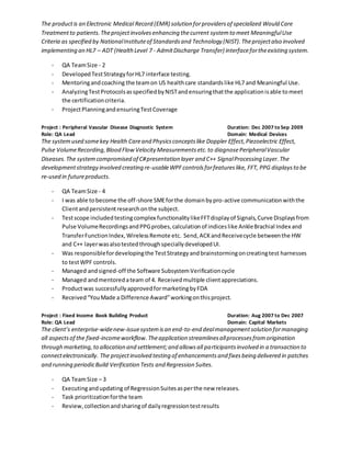 The productis an Electronic Medical Record (EMR) solution forprovidersof specialized Would Care
Treatmentto patients.Theprojectinvolvesenhancing thecurrent systemto meet MeaningfulUse
Criteria as specified by NationalInstituteof Standardsand Technology (NIST).Theprojectalso involved
implementing an HL7 – ADT (HealthLevel 7 - AdmitDischarge Transfer) interfacefortheexisting system.
- QA TeamSize - 2
- DevelopedTestStrategyforHL7 interface testing.
- Mentoringandcoaching the teamon US healthcare standardslike HL7 and Meaningful Use.
- AnalyzingTestProtocolsasspecifiedbyNISTandensuringthatthe applicationisable tomeet
the certificationcriteria.
- ProjectPlanningandensuringTestCoverage
Project : Peripheral Vascular Disease Diagnostic System Duration: Dec 2007 to Sep 2009
Role: QA Lead Domain: Medical Devices
The systemused somekey Health Careand Physicsconceptslike Doppler Effect,Piezoelectric Effect,
Pulse VolumeRecording,Blood FlowVelocity Measurementsetc.to diagnosePeripheralVascular
Diseases.The systemcompromised of C#presentation layer and C++ SignalProcessing Layer.The
developmentstrategy involved creating re-usableWPFcontrolsforfeatureslike, FFT, PPG displaysto be
re-used in futureproducts.
- QA TeamSize - 4
- I was able tobecome the off-shore SMEforthe domainbypro-active communicationwiththe
Clientandpersistentresearchonthe subject.
- Testscope includedtestingcomplex functionalitylikeFFTdisplayof Signals,Curve Displaysfrom
Pulse VolumeRecordingsandPPGprobes,calculationof indiceslike AnkleBrachial Index and
TransferFunctionIndex,WirelessRemote etc. Send,ACKandReceivecycle betweenthe HW
and C++ layerwasalsotestedthroughspeciallydevelopedUI.
- Was responsiblefordevelopingthe TestStrategyandbrainstormingoncreatingtest harnesses
to testWPF controls.
- Managed andsigned-off the Software SubsystemVerificationcycle
- Managed andmentoredateam of 4. Receivedmultiple clientappreciations.
- Productwas successfullyapprovedformarketingbyFDA
- Received“YouMade a Difference Award”workingonthisproject.
Project : Fixed Income Book Building Product Duration: Aug 2007 to Dec 2007
Role: QA Lead Domain: Capital Markets
The client’s enterprise-widenew-issuesystemisan end-to-end dealmanagementsolution formanaging
all aspectsof the fixed-incomeworkflow. Theapplication streamlinesallprocessesfromorigination
through marketing,to allocation and settlement;and allowsall participantsinvolved in a transaction to
connectelectronically. The projectinvolved testing of enhancementsand fixesbeing delivered in patches
and running periodicBuild Verification Tests and Regression Suites.
- QA TeamSize – 3
- Executingandupdating of RegressionSuitesasperthe new releases.
- Task prioritizationforthe team
- Review,collectionandsharingof dailyregressiontestresults
 