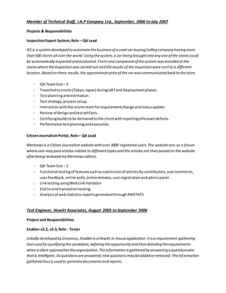 Member of Technical Staff, I.A.P Company Ltd., September, 2006 to July 2007
Projects & Responsibilities
InspectionExpert System,Role – QA Lead
IES is a systemdeveloped to automatethebusinessof a used car buying/selling company having more
than 500 stores all over the world.Using thesystem,a car being broughtinto any oneof the storescould
be automatically inspected and evaluated.Front-end componentof thesystemwasinstalled at the
storeswhere theinspection wascarried out and theresults of the inspection were sentto a different
location.Based on these results,the approximatepriceof the car wascommunicated backto thestore.
- QA TeamSize – 5
- Travelledto onsite (Tokyo,Japan) duringUATand Deploymentphases.
- Testplanningandestimation.
- Teststrategy,processsetup.
- Interactionwiththe onsite teamforrequirementchange andstatusupdate.
- Reviewof designandtestartifacts.
- Certifyingbuildstobe deliveredtothe clientwithreportingof knowndefects.
- Performance testplanningandexecution
CitizenJournalismPortal, Role – QA Lead
Merinewsis a Citizen Journalismwebsitewith over 3000 registered users.The websiteacts as a forum
whereuser may postarticles related to differenttopicsand the articles are then posted on the website
afterbeing reviewed my Merinewseditors.
- QA TeamSize – 2
- Functional testingof featuressuchassubmissionof articlesby contributors,usercomments,
userfeedback,online polls,onlinedebates,userregistrationandadminpanel.
- LinktestingusingWebLinkValidator
- End to endtransactiontesting.
- Analysisof web statisticsreportsgeneratedthroughAWSTATS
Test Engineer, Hewitt Associates, August 2005 to September 2006
Project and Responsibilities
Enabler v2.2, v2.3, Role - Tester
Initially developed by Covansys,Enableris a Hewitt in-houseapplication.Itisa requirement-gathering
tool used forqualifying thecandidate, defining theopportunity and then detailing therequirements
when a client approachestheorganization.Theinformation isgathered by answering a questionnaire
thatis intelligent. Asquestionsareanswered,new questionsmay beadded orremoved.Theinformation
gathered thusis used to generatedocumentsand reports.
 