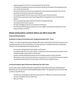 - Ongoingsupportforversion2.2 and developmentof version2.3.
- Creatingteststrategydocuments(testplans) forspecificfunctionalitiesof the applicationthat
were undermyownership.
- Generate andexecute testcasesaccordingtothe requirementsdocumentedinthe use case.
- Preparationof testdata requiredfortestexecution.
- One ongoingsupportrelease everymonthandone majorrelease everyyear.
- Identification,trackingandreportingof bugs/defectsthroughoutthe testandlife cycle of
product.
- Performingongoingsupporttasksthatrequiredimmediateattention.
- Creatingbuildswheneverrequired.
- Givingknowledge transferstonew membersonthe team.
- Receivedthe SPOTRecognitionAward forJanuary,2006 forextraordinaryworkdone forthe
project,Enablerversion2.3
Software Quality Engineer, TouchPoint Infotech, June 2003 to August 2005
Project and Responsibilities
Automation of regressiontestingforcash managementproduct, Role - Tester
“Cash In” is a cash managementproductdeveloped forbanks,which takescareof all the processesand
workflowslikedisbursementand collection.The scopeof projectis completeautomation of regression
testing at unit and integration level using Win Runner.
- Environment- WindowsNT,PowerBuilder,andOracle 8i
- ScriptingthroughTSL for the caseswritten,reviewthe scriptswrittenbyteammembers,create
compiledmodulesandfunctionsinWinRunner.
- Analyze andwrite detailedspecificationsandTestRequirementsusingTestDirector.
- WritingTestscriptsand functionswherevernecessaryforvariousunitsof the businessmodules.
- Developedandexecutedthe TestProceduresandTestCasesusingWinRunner.
Functional testingfor Agent Performance Reporting Tool,Role Tester
The tool wasused to tabulateand display in graphicformperformancereportsforindividualagents
depending upon theparametersentered by BPOQuality Analysts.Theapplication was tested manually
as well as using Win Runner
- The tool wasusedby agentstogenerate case notesfor a CRMtool.The inputtothe tool was
storedina database forfuture reference.
- Manual Testing
 