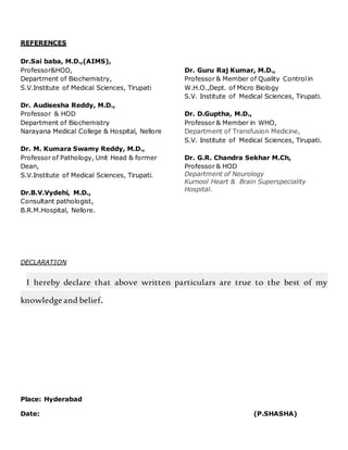 REFERENCES
Dr.Sai baba, M.D.,(AIMS),
Professor&HOD,
Department of Biochemistry,
S.V.Institute of Medical Sciences, Tirupati
Dr. Audisesha Reddy, M.D.,
Professor & HOD
Department of Biochemistry
Narayana Medical College & Hospital, Nellore
Dr. M. Kumara Swamy Reddy, M.D.,
Professor of Pathology, Unit Head & former
Dean,
S.V.Institute of Medical Sciences, Tirupati.
Dr.B.V.Vydehi, M.D.,
Consultant pathologist,
Dr. Guru Raj Kumar, M.D.,
Professor & Member of Quality Controlin
W.H.O.,Dept. of Micro Biology
S.V. Institute of Medical Sciences, Tirupati.
Dr. D.Guptha, M.D.,
Professor & Member in WHO,
Department of Transfusion Medicine,
S.V. Institute of Medical Sciences, Tirupati.
Dr. G.R. Chandra Sekhar M.Ch,
Professor & HOD
Department of Neurology
Kurnool Heart & Brain Superspeciality
Hospital.
B.R.M.Hospital, Nellore.
DECLARATION
I hereby declare that above written particulars are true to the best of my
knowledge and belief.
Place: Hyderabad
Date: (P.SHASHA)
 