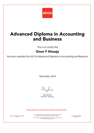 has been awarded the ACCA Advanced Diploma in Accounting and Business
December 2014
ACCA REGISTRATION NUMBER
2176252
Mary Bishop
This Certificate remains the property of ACCA and must not in any
circumstances be copied, altered or otherwise defaced.
ACCA retains the right to demand the return of this certificate at any
time and without giving reason.
director - learning
CERTIFICATE NUMBER
797904767146
Advanced Diploma in Accounting
and Business
Omer F Khwaja
This is to certify that
Association of Chartered Certified Accountants
 