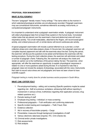 PROPOSAL: RISK MANAGEMENT
WHAT IS POLYGRAPH?
The term "polygraph" literally means "many writings." The name refers to the manner in
which selected physiological activities are simultaneously recorded. Polygraph examiners
may use conventional instruments, sometimes referred to as analog instruments, or
computerized polygraph instruments.
It is important to understand what a polygraph examination entails. A polygraph instrument
will collect physiological data from at least three systems in the human body. Convoluted
rubber tubes that are placed over the examinee's chest and abdominal area will record
respiratory activity. Two small metal plates, attached to the fingers, will record sweat gland
activity, and a blood pressure cuff, or similar device will record cardiovascular activity.
A typical polygraph examination will include a period referred to as a pre-test, a chart
collection phase and a test data analysis phase. In the pre-test, the polygraph examiner will
complete required paperwork and talk with the examinee about the test. During this period,
the examiner will discuss the questions to be asked and familiarize the examinee with the
testing procedure. During the chart collection phase, the examiner will administer and collect
a number of polygraph charts. Following this, the examiner will analyze the charts and
render an opinion as to the truthfulness of the person taking the test. The examiner, when
appropriate, will offer the examinee an opportunity to explain physiological responses in
relation to one or more questions asked during the test. It is important to note that a
polygraph does not include the analysis of physiology associated with the voice. Instruments
that claim to record voice stress are not polygraphs and have not been shown to have
scientific support.
Polygraph testing is mainly done for private business sector purposes in South Africa.
WHAT CAN I OFFER YOU?
1. Pre-employment testing – vetting and screening (Specific questions maybe be asked
regarding risk , theft at a previous workplace, witnessing theft without reporting it,
involvement in serious crimes, truthfulness regarding their application process, drug
related questions ect.)
2. Periodic testing of staff
3. Employee drug testing – individual or mass screening
4. Professional polygraphs – Truth verification and confirming statements
5. Specific incident testing and investigation – Theft, Fraud, Risk
6. Evidence collection
7. Aid in recovery of loss/stolen property – Cargo
8. Preventative measures through background investigations of staff
9. Various electronic data-base enquires- ITC, Crim checks/ etc
10. Criminal and/or private investigations.
11. Risk assessments
12. Risk analysis
 