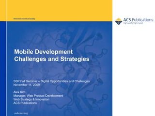American Chemical Society




Mobile Development
Challenges and Strategies


SSP Fall Seminar – Digital Opportunities and Challenges
November 11, 2009

Alex Kim
Manager, Web Product Development
Web Strategy & Innovation
ACS Publications


 pubs.acs.org
 