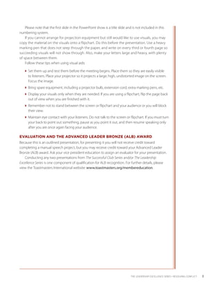 Please note that the first slide in the PowerPoint show is a title slide and is not included in this
numbering system.
    If you cannot arrange for projection equipment but still would like to use visuals, you may
copy the material on the visuals onto a flipchart. Do this before the presentation. Use a heavy
marking pen that does not seep through the paper, and write on every third or fourth page so
succeeding visuals will not show through. Also, make your letters large and heavy, with plenty
of space between them.
    Follow these tips when using visual aids:

   Set them up and test them before the meeting begins. Place them so they are easily visible
     to listeners. Place your projector so it projects a large, high, undistorted image on the screen.
     Focus the image.
   Bring spare equipment, including a projector bulb, extension cord, extra marking pens, etc.
   Display your visuals only when they are needed. If you are using a flipchart, flip the page back
     out of view when you are finished with it.
   Remember not to stand between the screen or flipchart and your audience or you will block
     their view.
   Maintain eye contact with your listeners. Do not talk to the screen or flipchart. If you must turn
     your back to point out something, pause as you point it out, and then resume speaking only
     after you are once again facing your audience.

EVALUATION AND THE ADVANCED LEADER BRONZE (ALB) AWARD
Because this is an outlined presentation, for presenting it you will not receive credit toward
c
­ ompleting a manual speech project, but you may receive credit toward your Advanced Leader
Bronze (ALB) award. Ask your vice president education to assign an evaluator for your presentation.
    Conducting any two presentations from The Successful Club Series and/or The Leadership
Excellence Series is one component of qualification for ALB recognition. For further details, please
view the Toastmasters International website: www.toastmasters.org/membereducation.




                                                                              THE LEADERSHIP EXCELLENCE SERIES • RESOLVING CONFLICT    3
 