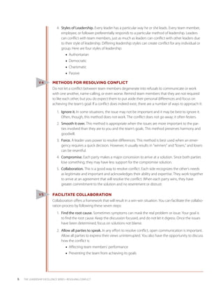 4.	 Styles of Leadership. Every leader has a particular way he or she leads. Every team member,
                                  employee, or follower preferentially responds to a particular method of leadership. Leaders
                                  can conflict with team members, just as much as leaders can conflict with other leaders due
                                  to their style of leadership. Differing leadership styles can create conflict for any individual or
                                  group. Here are four styles of leadership:
                                     ■■ Authoritarian
                                     ■■ Democratic
                                     ■■ Charismatic
                                     ■■ Passive

                V4         METHODS FOR RESOLVING CONFLICT
                           Do not let a conflict between team members degenerate into refusals to communicate or work
                           with one another, name-calling, or even worse. Remind team members that they are not required
                           to like each other, but you do expect them to put aside their personal differences and focus on
                           achieving the team’s goal. If a conflict does indeed exist, there are a number of ways to approach it:

                              1.	 Ignore it. In some situations, the issue may not be important and it may be best to ignore it.
                                  Often, though, this method does not work. The conflict does not go away; it often festers.
                              2.	 Smooth it over. This method is appropriate when the issues are more important to the par-
                                  ties involved than they are to you and the team’s goals. This method preserves harmony and
                                  goodwill.
                              3.	 Force. A leader uses power to resolve differences. This method is best used when an emer-
                                  gency requires a quick decision. However, it usually results in “winners” and “losers,” and losers
                                  can be resentful.
                              4.	 Compromise. Each party makes a major concession to arrive at a solution. Since both parties
                                  lose something, they may have less support for the compromise solution.
                              5.	 Collaboration. This is a good way to resolve conflict. Each side recognizes the other’s needs
                                  as legitimate and important and acknowledges their ability and expertise. They work together
                                  to arrive at an agreement that will resolve the conflict. When each party wins, they have
                                  greater commitment to the solution and no resentment or distrust.

                V5         FACILITATE COLLABORATION
                           Collaboration offers a framework that will result in a win-win situation. You can facilitate the collabo-
                           ration process by following these seven steps:
                              1.	 Find the root cause. Sometimes symptoms can mask the real problem or issue. Your goal is
                                  to find the root cause. Keep the discussion focused, and do not let it digress. Once the issues
                                  have been determined, focus on solutions not blame.
                              2.	 Allow all parties to speak. In any effort to resolve conflict, open communication is important.
                                  Allow all parties to express their views uninterrupted. You also have the opportunity to discuss
                                  how the conflict is:
                                     ■■ Affecting team members’ performance
                                     ■■ Preventing the team from achieving its goals




6   THE LEADERSHIP EXCELLENCE SERIES • RESOLVING CONFLICT
 