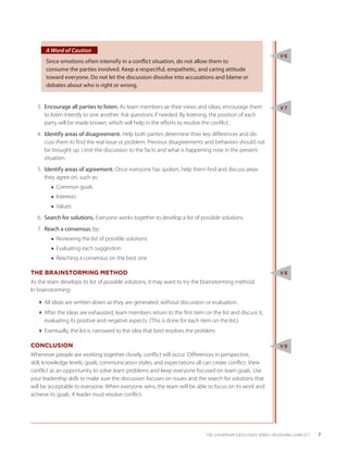 A Word of Caution
                                                                                                                 V6
      Since emotions often intensify in a conflict situation, do not allow them to
      consume the parties involved. Keep a respectful, empathetic, and caring attitude
      toward everyone. Do not let the discussion dissolve into accusations and blame or
      debates about who is right or wrong.


  3.	 Encourage all parties to listen. As team members air their views and ideas, encourage them                 V7
      to listen intently to one another. Ask questions if needed. By listening, the position of each
      party will be made known, which will help in the efforts to resolve the conflict.
  4.	 Identify areas of disagreement. Help both parties determine their key differences and dis-
      cuss them to find the real issue or problem. Previous disagreements and behaviors should not
      be brought up. Limit the discussion to the facts and what is happening now in the present
      situation.
  5.	 Identify areas of agreement. Once everyone has spoken, help them find and discuss areas
      they agree on, such as:
        ■■ Common goals
        ■■ Interests
        ■■ Values
  6.	 Search for solutions. Everyone works together to develop a list of possible solutions.
  7.	 Reach a consensus, by:
        ■■ Reviewing the list of possible solutions
        ■■ Evaluating each suggestion
        ■■ Reaching a consensus on the best one

THE BRAINSTORMING METHOD                                                                                         V8
As the team develops its list of possible solutions, it may want to try the brainstorming method.
In brainstorming:

  All ideas are written down as they are generated, without discussion or evaluation.
  After the ideas are exhausted, team members return to the first item on the list and discuss it,
    evaluating its positive and negative aspects. (This is done for each item on the list.)
  Eventually, the list is narrowed to the idea that best resolves the problem.

CONCLUSION                                                                                                       V9
Whenever people are working together closely, conflict will occur. Differences in perspective,
skill, knowledge levels, goals, communication styles, and expectations all can create conflict. View
conflict as an opportunity to solve team problems and keep everyone focused on team goals. Use
your leadership skills to make sure the discussion focuses on issues and the search for solutions that
will be acceptable to everyone. When everyone wins, the team will be able to focus on its work and
achieve its goals. A leader must resolve conflict.




                                                                            THE LEADERSHIP EXCELLENCE SERIES • RESOLVING CONFLICT    7
 
