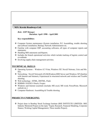 M/S. Kerala Roadways Ltd.
Role: EDP Manager
Duration: April 1998 – April 2001
Key responsibilities:
 Computer System maintenance (System installation, P.C Assembling, trouble shooting
and software installation, Backup, Network Administration etc.
 Familiar with computer ERP ,accounting softwares, all types of computer reports and
statements.
 Handling MIS statements and Reports.
 Includes the branch operational activities which include tracking of logistic control and
co-ordinate.
 Involving supply chain management activities.
TECHINICAL SKILLS
 Operating Systems : Windows 8,7-Vista, Windows XP, Novell Netware, Unix and Ms-
Dos.
 Networking : Novell Netware(LAN,MsWindows2008 Server and Windows XP (familiar
with Internet and Intranet), Experienced in structured network and wireless and Trouble
shooting.
 Web technology : HTML, DHTML, Flash.
 RDBMS/ D.B.M.S: Oracle, Foxpro
 Windows and Internet essentials (includes MS excel, MS word, PowerPoint, Microsoft
outlook etc.)
 Computer Hardware: Assembling & Trouble shooting
PROJECTS UNDERGONE:
 Project done in Bombay Stock Exchange Institute (BSE INSTITUTE LIMITED) BSE
Industry Mentored Project on the topic “Equity Research, Financial Modeling, Corporate
finance, Working Capital Management.( Three months Project).
 
