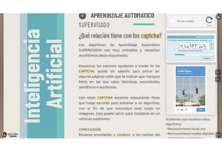 genially
l!!l!D!lll
Q APRENDIZAJE AUTOMATICO
SUPERVISADO
¿Qué relación tiene con los captcha?
Los algoritmos de Aprendizaje Automático
SUPERVISADO son muy utilizados y necesitan
muchísimos datos etiquetados.
Nosostros los estamos ayudando a través de los
CAPTCHA, quizás sin saberlo, para entrar en
algunas páginas webs que te indican que marques
fotos en las que salen bicicletas, automóviles,
semáforos o autobuses.
Con estos CAPTCHA estamos etiquetando fotos
que luego servirán para entrenar a un algoritmo,
con el fin de que reconozca esas cosas en
imágenes. Esto puede servir para instalarse en un
vehículo autónomo.
CONCLUSIÓN:
Estamos enseñando a conducir a los coches del
[ J l'm nota robot
bC'AtCliA
Match the characters ,n the p,cture
To contmue, type the characters you see ,n the p,cture. w
The p1cture conta1ns 8 characters
Characters:
Se1Ktllll4,l,lf'HW11'1
traff1c lights
HtheR ••nona.cid aklp
1
C 0 0
Problemas que resuelven estos
algoritmos:
- Reconocimiento facial, voz
- Reconocimiento huellas digitales
 