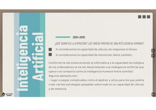 genially
IE!l!IJi:!lll
■■■
2024-2025
¿QUÉ SIGNIFICA LA EXPRESIÓN "LAS TAREAS PROPIAS DE UNA INTELIGENCIA HUMANA"?
■ Si consideramos la capacidad de cálculo, las máquinas la tienen.
■ Si consideramos la capacidad de memorizar datos, también.
Conforme ha ido evolucionando la informática y la capacidad tecnológica
de los ordenadores se ha ido desarrollando una Inteligencia Artificial que
opera o se comporta como la inteligencia humana "entre comillas".
Algunos ejemplos son:
- Jugar a juegos complicados como el ajedrez y otros para los que podría
crear ciertas estrategias apoyadas sobre todo en su capacidad de cálculo
y de memoria.
 