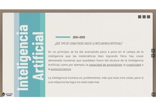 genially
IE!l!IJi:!lll
■■■
2024-2025
¿QUÉ TIPO DE COSAS PUEDE HACER LA INTELIGENCIA ARTIFICIAL?
En un principio, se ha ido avanzando poco a poco en el campo de la
inteligencia que las matemáticas iban logrando. Pero, hay cosas
demasiado humanas que quedaban fuera del alcance de la Inteligencia
Artificial, como por ejemplo, la caRacidad de aRrendizaj§i la creatividad o
la autoconciencia.
La inteligencia humana es, problemente, más que esas tres cosas, pero si
una máquina las logra no está nada mal.
 