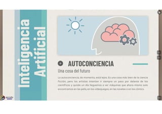 genially
l!!l!D!lll
' 1 /
-o-
/ 1 '
O AUTOCONCIENCIA
Una cosa del futuro
La autoconciencia, de momento, está lejos. Es una cosa más bien de la ciencia
Ficción, pero los artistas intentan ir siempre un paso por delante de los
científicos y quizás un día lleguemos a ver máquinas que ahora mismo solo
encontramos en las pelis, en los videojuegos, en las novelas o en los cómics.
 