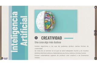 genially
l!!l!D!lll
O CREATIVIDAD
Una cosa algo más dudosa
Existen algoritmos a los que les podemos atribuir ciertas formas de
creatividad.
Se trata de un terreno en el que se está trabajando mucho y en muchos
ámbitos distintos: pintura, matemáticas, escritura, música e, incluso, humor.
Existen ordenadores capaces de producir arte creativo o de inventarse
chistes.
 