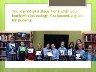 You are not on a stage alone when you
teach with technology. You become a guide
for students.
 