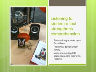 Listening to
stories or text
strengthens
comprehension
• Read-a-long ebooks on a
Smartboard
• Playaway devices from
library.
• Voice memo App lets
students record their own
reading.
 