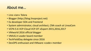 About me…
• Lino «Jan» Telera
• Blogger (http://blog.linoproject.net)
• Ex developer SOA and Frontend
• System administrator, cloud architect, CNA coach at LineaCom
• VCP4-5-6 VCP-Cloud VCP-DT vExpert 2015,2016,2017
• VMworld 2016 official blogger
• VMUG.it Leader board member
• TechFieldDay delegate since 2016
• DevOPS enthusiast and VMware «code» member
 