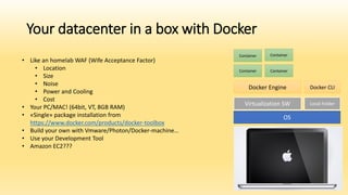 Your datacenter in a box with Docker
• Like an homelab WAF (Wife Acceptance Factor)
• Location
• Size
• Noise
• Power and Cooling
• Cost
• Your PC/MAC! (64bit, VT, 8GB RAM)
• «Single» package installation from
https://www.docker.com/products/docker-toolbox
• Build your own with Vmware/Photon/Docker-machine…
• Use your Development Tool
• Amazon EC2???
OS
Virtualization SW Local Folder
Docker Engine Docker CLI
Container Container
Container Container
 