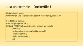 Just an example – Dockerfile 1
FROM ubuntu:trusty
MAINTAINER Lino Telera Linoproject.net <linotelera@gmail.com>
# Install base packages
RUN apt-get update && 
DEBIAN_FRONTEND=noninteractive apt-get -yq install 
python 
python-pip python-dev build-essential 
openssh-server 
libffi-dev libssl-dev 
git
 
