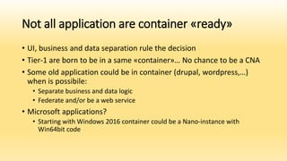 Not all application are container «ready»
• UI, business and data separation rule the decision
• Tier-1 are born to be in a same «container»… No chance to be a CNA
• Some old application could be in container (drupal, wordpress,…)
when is possibile:
• Separate business and data logic
• Federate and/or be a web service
• Microsoft applications?
• Starting with Windows 2016 container could be a Nano-instance with
Win64bit code
 