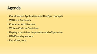 Agenda
• Cloud Native Application and DevOps concepts
• WTH is a Container
• Container Architecture
• Write a Code in Container
• Deploy a container in-premise and off-premise
• DEMO and questions
• Eat, drink, funs
 