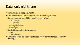 Data logic nightmare
• Containers are not persistent!
• Containers could share data but split-brain may occurs!
• Data separation should be handled everywhere
• Working data
• Primitive
• Derivate
• Configuration data
• Messages
• Use DB in container in two cases:
• LAB
• Single instance
• Container could be a good database proxy connector (eg.: Nifi with
Hadoop)
 