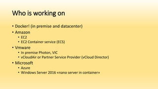 Who is working on
• Docker! (in premise and datacenter)
• Amazon
• EC2
• EC2 Container service (ECS)
• Vmware
• In premise Photon, VIC
• vCloudAir or Partner Service Provider (vCloud Director)
• Microsoft
• Azure
• Windows Server 2016 «nano server in container»
 