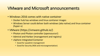 VMware and Microsoft announcements
• Windows 2016 comes with native container
• Docker hub has windows and linux contianer images
• Windows Server could deliver both windows (aka native) and linux container
(hyper-v)
• VMware (https://vmware.github.io/)
• Photon and Photon controller (opensource!)
• Admiral and Harbor (management and registry)
• vSphere Integrated Container
• Good for sysadmin management
• Good for Security (NSX and microsegmentation)
 
