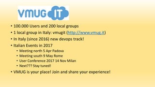 • 100.000 Users and 200 local groups
• 1 local group in Italy: vmugit (http://www.vmug.it)
• In Italy (since 2016) new devops track!
• Italian Events in 2017
• Meeting north 5 Apr Padova
• Meeting south 9 May Rome
• User Conference 2017 14 Nov Milan
• Next??? Stay tuned!
• VMUG is your place! Join and share your experience!
 
