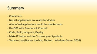 Summary
• Containers…
• Not all applications are ready for docker
• A lot of old applications could be «dockerized»
• DevOPS with Freedom & Control!
• Code, Build, Integrate, Deploy
• Make IT better and don’t stress your Sysadmin
• You must try (Docker toolbox, Photon… Windows Server 2016)
 