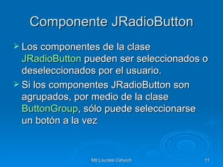 Componente JRadioButton Los componentes de la clase  JRadioButton  pueden ser seleccionados o deseleccionados por el usuario. Si los componentes JRadioButton son agrupados, por medio de la clase  ButtonGroup , sólo puede seleccionarse un botón a la vez  