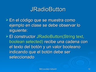 JRadioButton En el código que se muestra como ejemplo en clase se debe observar lo siguiente: El constructor  JRadioButton(String   text ,  boolean   selected )  recibe una cadena con el texto del botón y un valor booleano indicando que el botón debe ser seleccionado  