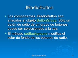 JRadioButton Los componentes JRadioButton son añadidos al objeto  ButtonGroup . Sólo un botón de radio de un grupo de botones puede ser seleccionado a la vez. El método  setBackground  modifica el color de fondo de los botones de radio.  