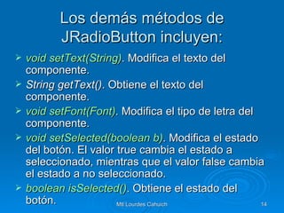 Los demás métodos de JRadioButton incluyen: void   setText(String ) . Modifica el texto del componente. String getText() . Obtiene el texto del componente. void   setFont(Font ) . Modifica el tipo de letra del componente. void   setSelected(boolean  b) . Modifica el estado del botón. El valor true cambia el estado a seleccionado, mientras que el valor false cambia el estado a no seleccionado. boolean   isSelected () . Obtiene el estado del botón. 