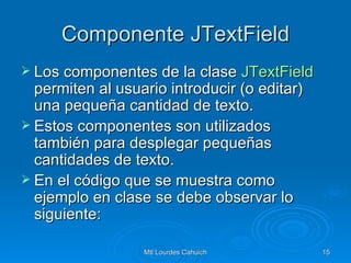 Componente JTextField Los componentes de la clase  JTextField  permiten al usuario introducir (o editar) una pequeña cantidad de texto. Estos componentes son utilizados también para desplegar pequeñas cantidades de texto. En el código que se muestra como ejemplo en clase se debe observar lo siguiente: 