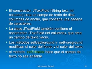 El constructor  JTextField (String text, int columns) crea un campo de texto de diez columnas de ancho, que contiene una cadena de caracteres.  La clase JTextField también contiene el constructor JTextField (int columns), que crea un campo de texto vacío. Los métodos setBackground y  setForeground modifican el color del fondo y el color del texto. el método   setEditable  hace que el campo de texto no sea editable 