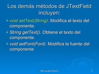 Los demás métodos de JTextField incluyen: void   setText(String ) . Modifica el texto del componente. String getText() . Obtiene el texto del componente. void setFont(Font) . Modifica la fuente del componente  