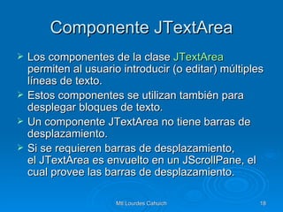 Componente JTextArea Los componentes de la clase  JTextArea  permiten al usuario introducir (o editar) múltiples líneas de texto. Estos componentes se utilizan también para desplegar bloques de texto. Un componente JTextArea no tiene barras de desplazamiento. Si se requieren barras de desplazamiento, el JTextArea es envuelto en un JScrollPane, el cual provee las barras de desplazamiento.  