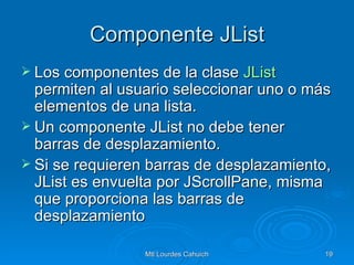 Componente JList Los componentes de la clase  JList  permiten al usuario seleccionar uno o más elementos de una lista. Un componente JList no debe tener barras de desplazamiento. Si se requieren barras de desplazamiento, JList es envuelta por JScrollPane, misma que proporciona las barras de desplazamiento  