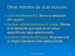 Otros métodos de JList incluyen: void   clearSelection () . Borra la selección del usuario. boolean   isSelectedIndex(int   index ) . Revisa si el elemento que está en el índice especificado está seleccionado. boolean   isSelectionEmpty () . Regresa true si ningún elemento está seleccionado. 