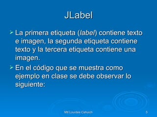 JLabel La primera etiqueta ( label ) contiene texto e imagen, la segunda etiqueta contiene texto y la tercera etiqueta contiene una imagen. En el código que se muestra como ejemplo en clase se debe observar lo siguiente: 
