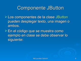 Componente JButton Los componentes de la clase  JButton  pueden desplegar texto, una imagen o ambos.  En el código que se muestra como ejemplo en clase se debe observar lo siguiente: 