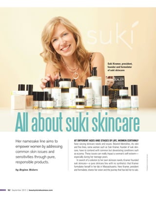52 September 2013 | beautystorebusiness.com
AllaboutsukiskincareHer namesake line aims to
empower women by addressing
common skin issues and
sensitivities through pure,
responsible products.
by Regina Molaro
AT DIFFERENT AGES AND STAGES OF LIFE, WOMEN CERTAINLY
have varying skincare needs and issues. Beyond blemishes, dry skin
and fine lines, some women such as Suki Kramer, founder of suki skin-
care, have to contend with common but devastating conditions such
as eczema. These issues can really impact a woman’s self-esteem—
especially during her teenage years.
In search of a solution to her own skincare needs, Kramer founded
suki skincare—a pure skincare line with no synthetics that Kramer
formulates herself in her lab in Massachusetts. Here Kramer, president
and formulator, shares her vision and the journey that has led her to suki.
Suki Kramer, president,
founder and formulator
of suki skincare
PhotographybyArmandoSanchez
 