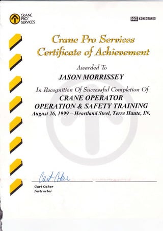 /
/
/
/
/
/
/
/
Kfl KolrtcBAltts
C*oril@ lPro Su*unocs
Cu*-toficotc
"f
A*,hn eu crrucnt
A*orJnS Tb
JASO|Y MORRISSEY
In Recognition Of Succnssf"l Cr*pletion Of
CRAIYE OPERATOR
OPERATIOIY & SAFETY TRAIIVIIYG
August 26, 1999 - Heartland Steel, Terre Haute, If'{.
Cttrt Coker
Ittsttttctor
