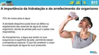 70% do nosso peso é água.
A atividade desportiva pode levar ao défice ou
esgotamento das reservas de água do nosso
organismo, devido às perdas pelo suor e pelas vias
respiratórias.
Ao transpirarmos, a água que existe no suor
evapora-se à superfície da pele, permitindo baixar
a temperatura corporal. O que faz arrefecer o corpo
é a evaporação da água do suor produzido.
A importância da hidratação e do arrefecimento do organismo
 