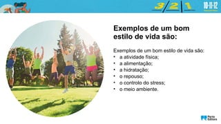 Exemplos de um bom
estilo de vida são:
Exemplos de um bom estilo de vida são:
• a atividade física;
• a alimentação;
• a hidratação;
• o repouso;
• o controlo do stress;
• o meio ambiente.
 